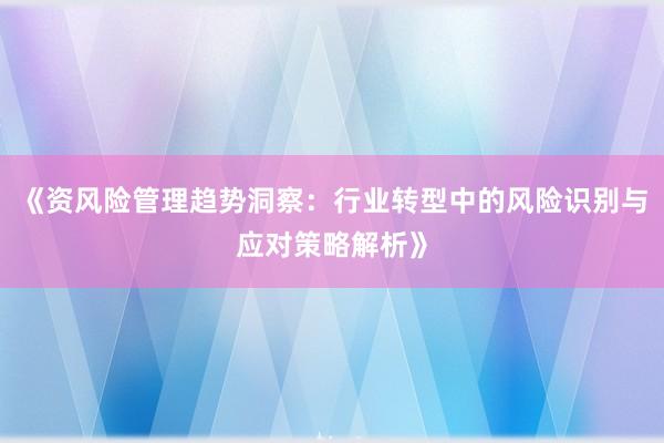 《资风险管理趋势洞察：行业转型中的风险识别与应对策略解析》