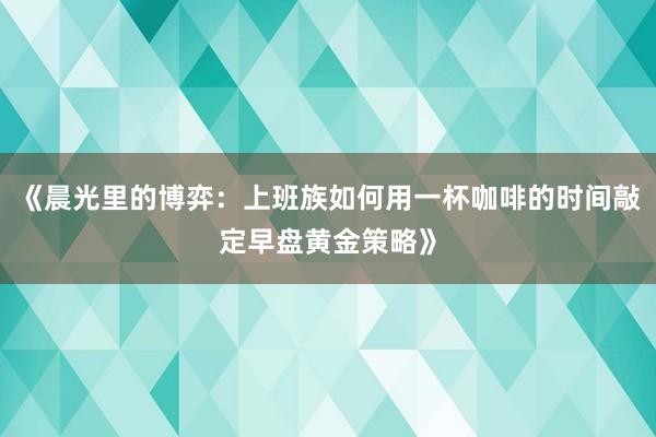 《晨光里的博弈：上班族如何用一杯咖啡的时间敲定早盘黄金策略》