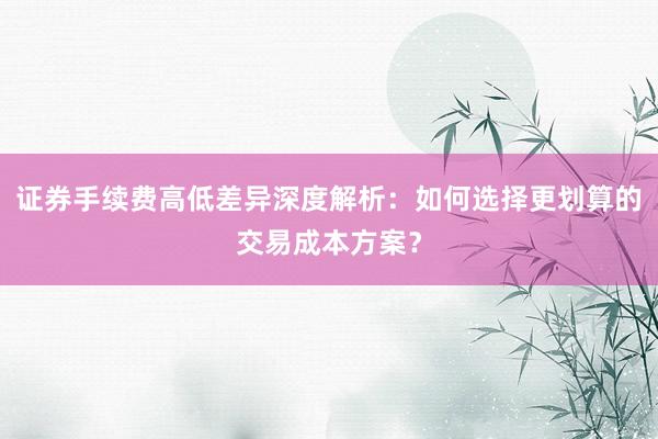 证券手续费高低差异深度解析：如何选择更划算的交易成本方案？