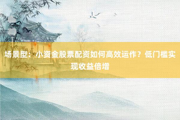 场景型：小资金股票配资如何高效运作？低门槛实现收益倍增