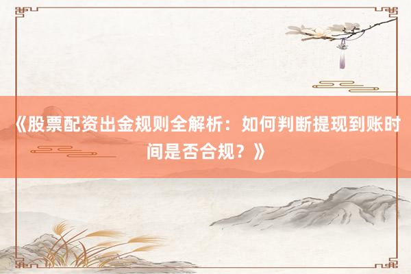 《股票配资出金规则全解析：如何判断提现到账时间是否合规？》