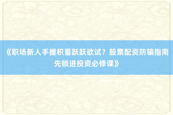 《职场新人手握积蓄跃跃欲试？股票配资防骗指南先锁进投资必修课》