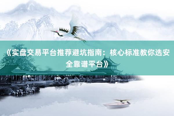 《实盘交易平台推荐避坑指南：核心标准教你选安全靠谱平台》