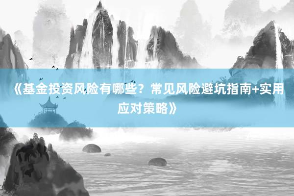 《基金投资风险有哪些？常见风险避坑指南+实用应对策略》