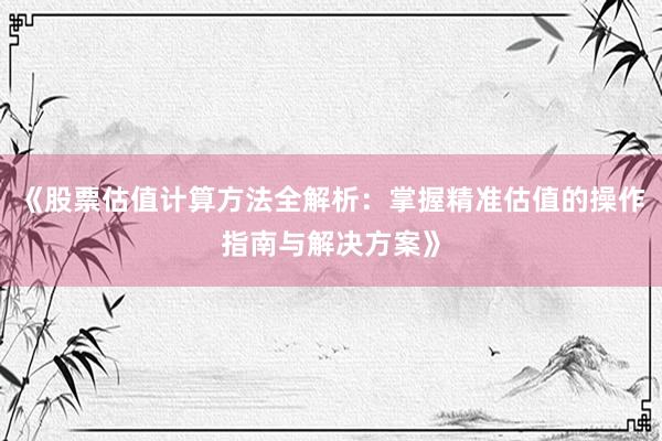 《股票估值计算方法全解析：掌握精准估值的操作指南与解决方案》