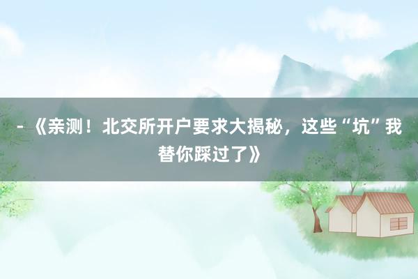 - 《亲测！北交所开户要求大揭秘，这些“坑”我替你踩过了》