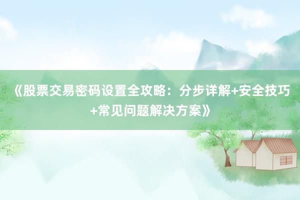 《股票交易密码设置全攻略：分步详解+安全技巧+常见问题解决方案》