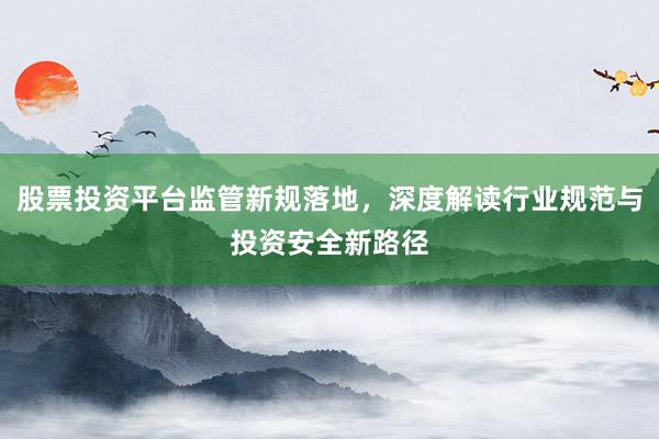 股票投资平台监管新规落地，深度解读行业规范与投资安全新路径