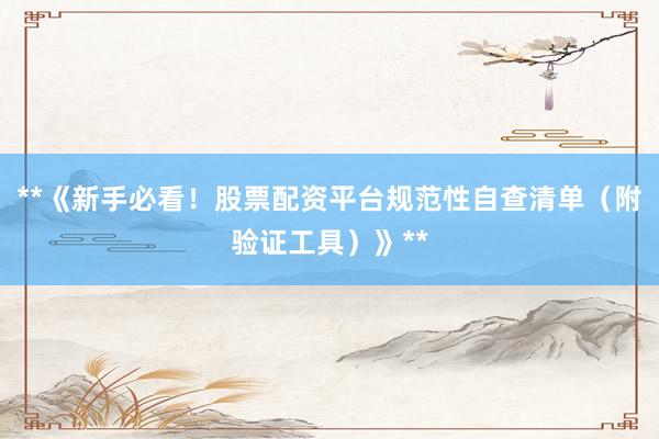 **《新手必看！股票配资平台规范性自查清单（附验证工具）》**