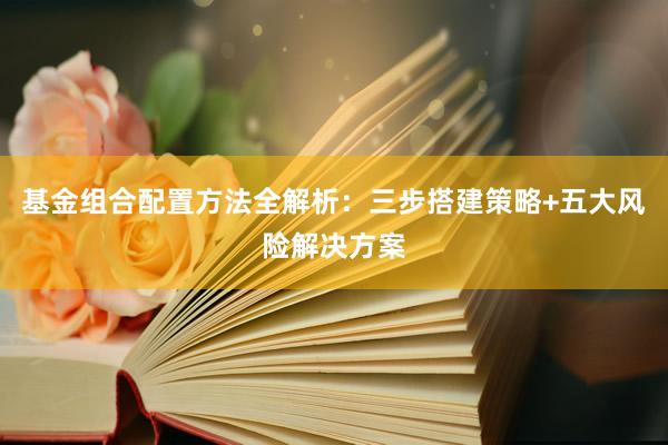 基金组合配置方法全解析：三步搭建策略+五大风险解决方案