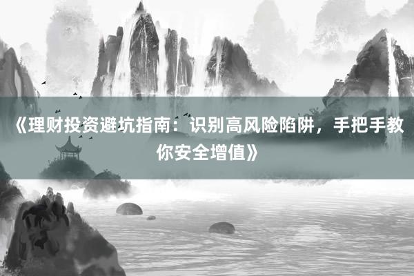 《理财投资避坑指南：识别高风险陷阱，手把手教你安全增值》
