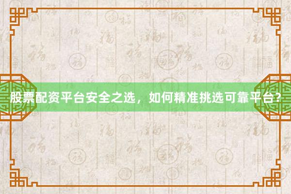 股票配资平台安全之选，如何精准挑选可靠平台？