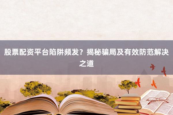 股票配资平台陷阱频发？揭秘骗局及有效防范解决之道