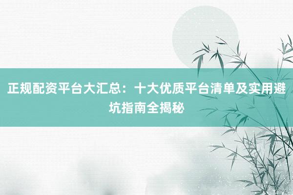 正规配资平台大汇总：十大优质平台清单及实用避坑指南全揭秘