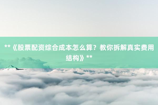 **《股票配资综合成本怎么算？教你拆解真实费用结构》**
