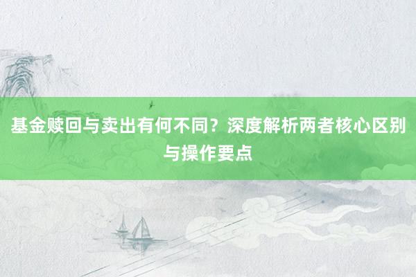 基金赎回与卖出有何不同？深度解析两者核心区别与操作要点