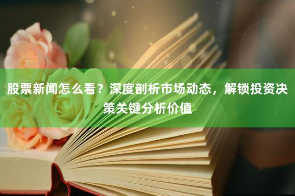 股票新闻怎么看？深度剖析市场动态，解锁投资决策关键分析价值