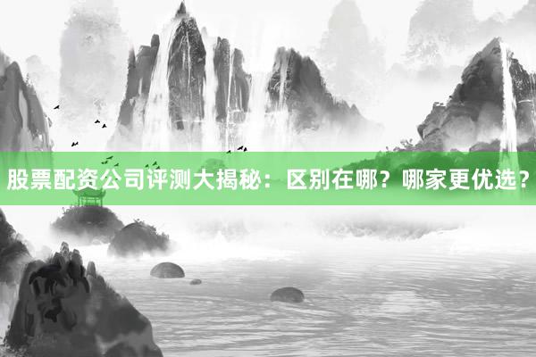 股票配资公司评测大揭秘：区别在哪？哪家更优选？