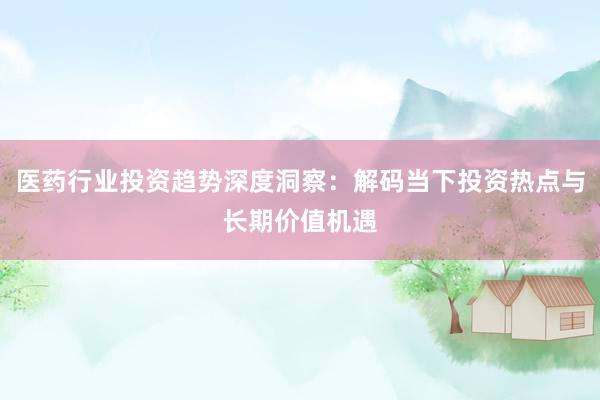 医药行业投资趋势深度洞察：解码当下投资热点与长期价值机遇
