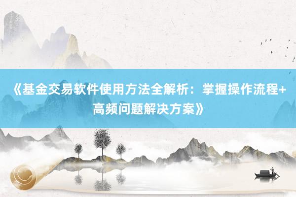《基金交易软件使用方法全解析：掌握操作流程+高频问题解决方案》