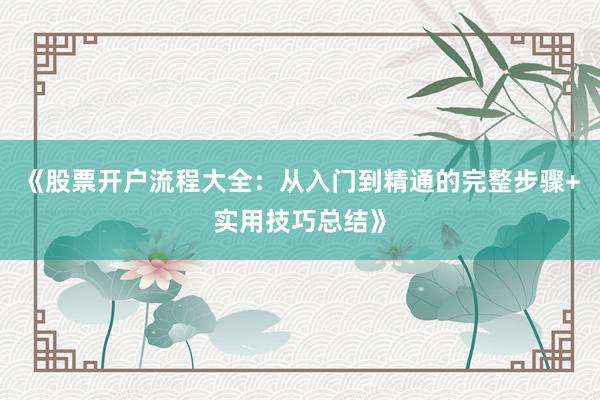 《股票开户流程大全：从入门到精通的完整步骤+实用技巧总结》