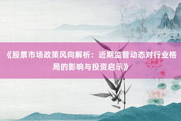 《股票市场政策风向解析：近期监管动态对行业格局的影响与投资启示》
